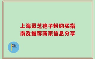 上海灵芝孢子粉购买指南及推荐商家信息分享