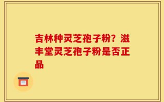 吉林种灵芝孢子粉？滋丰堂灵芝孢子粉是否正品