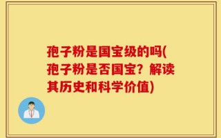 孢子粉是国宝级的吗(孢子粉是否国宝？解读其历史和科学价值)