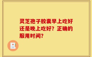 灵芝孢子胶囊早上吃好还是晚上吃好？正确的服用时间？