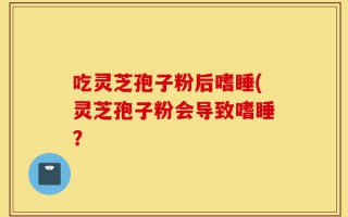 吃灵芝孢子粉后嗜睡(灵芝孢子粉会导致嗜睡？