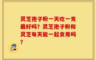 灵芝孢子粉一天吃一克最好吗？灵芝孢子粉和灵芝每天能一起食用吗？