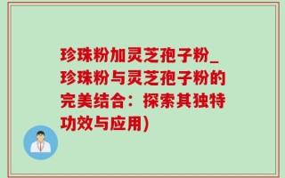 珍珠粉加灵芝孢子粉_珍珠粉与灵芝孢子粉的完美结合：探索其独特功效与应用)
