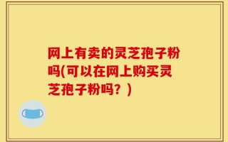 网上有卖的灵芝孢子粉吗(可以在网上购买灵芝孢子粉吗？)