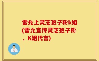 雷允上灵芝孢子粉k姐(雷允宣传灵芝孢子粉，K姐代言)