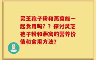灵芝孢子粉和燕窝能一起食用吗？？探讨灵芝孢子粉和燕窝的营养价值和食用方法？