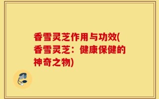 香雪灵芝作用与功效(香雪灵芝：健康保健的神奇之物)