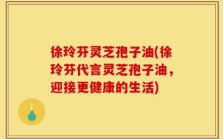 徐玲芬灵芝孢子油(徐玲芬代言灵芝孢子油，迎接更健康的生活)