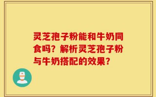 灵芝孢子粉能和牛奶同食吗？解析灵芝孢子粉与牛奶搭配的效果？