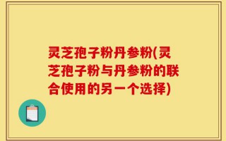 灵芝孢子粉丹参粉(灵芝孢子粉与丹参粉的联合使用的另一个选择)
