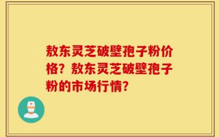 敖东灵芝破壁孢子粉价格？敖东灵芝破壁孢子粉的市场行情？