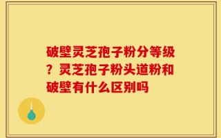 破壁灵芝孢子粉分等级？灵芝孢子粉头道粉和破壁有什么区别吗
