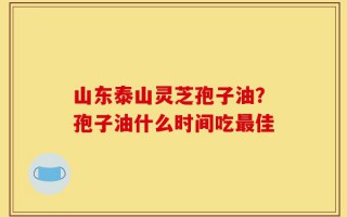山东泰山灵芝孢子油？孢子油什么时间吃最佳