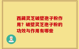 西藏灵芝破壁孢子粉作用？破壁灵芝孢子粉的功效与作用有哪些