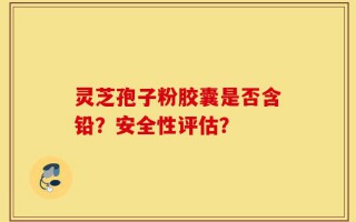 灵芝孢子粉胶囊是否含铅？安全性评估？