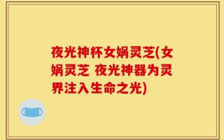 夜光神杯女娲灵芝(女娲灵芝 夜光神器为灵界注入生命之光)