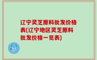 辽宁灵芝原料批发价格表(辽宁地区灵芝原料批发价格一览表)