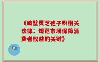 《破壁灵芝孢子粉相关法律：规范市场保障消费者权益的关键》