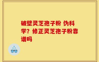 破壁灵芝孢子粉 伪科学？修正灵芝孢子粉靠谱吗