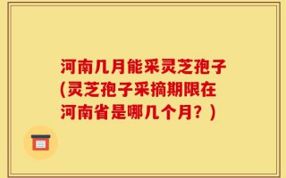 河南几月能采灵芝孢子(灵芝孢子采摘期限在河南省是哪几个月？)