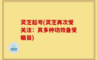 灵芝起号(灵芝再次受关注：其多种功效备受瞩目)