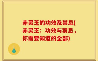 赤灵芝的功效及禁忌(赤灵芝：功效与禁忌，你需要知道的全部)