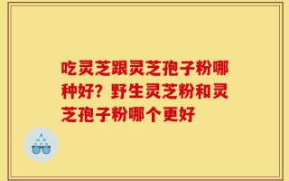吃灵芝跟灵芝孢子粉哪种好？野生灵芝粉和灵芝孢子粉哪个更好