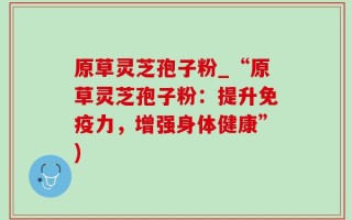 原草灵芝孢子粉_“原草灵芝孢子粉：提升免疫力，增强身体健康”)
