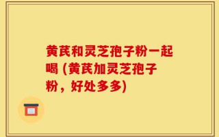 黄芪和灵芝孢子粉一起喝 (黄芪加灵芝孢子粉，好处多多)