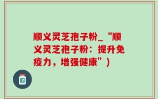 顺义灵芝孢子粉_“顺义灵芝孢子粉：提升免疫力，增强健康”)