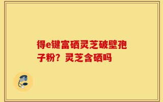 得e键富硒灵芝破壁孢子粉？灵芝含硒吗