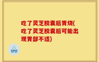 吃了灵芝胶囊后胃烧(吃了灵芝胶囊后可能出现胃部不适)