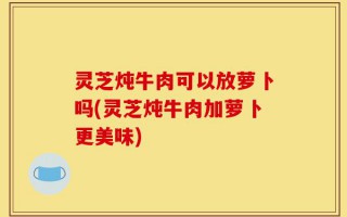 灵芝炖牛肉可以放萝卜吗(灵芝炖牛肉加萝卜更美味)