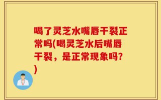 喝了灵芝水嘴唇干裂正常吗(喝灵芝水后嘴唇干裂，是正常现象吗？)