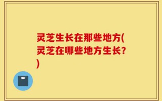 灵芝生长在那些地方(灵芝在哪些地方生长？)