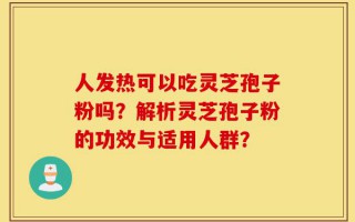人发热可以吃灵芝孢子粉吗？解析灵芝孢子粉的功效与适用人群？