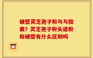 破壁灵芝孢子粉与与胶囊？灵芝孢子粉头道粉和破壁有什么区别吗