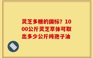 灵芝多糖的国标？1000公斤灵芝萃体可取出多少公斤纯孢子油