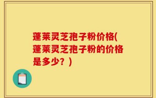 蓬莱灵芝孢子粉价格(蓬莱灵芝孢子粉的价格是多少？)