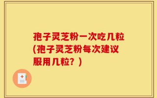 孢子灵芝粉一次吃几粒(孢子灵芝粉每次建议服用几粒？)