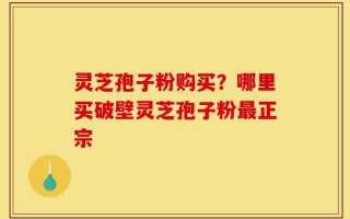 灵芝孢子粉购买？哪里买破壁灵芝孢子粉最正宗