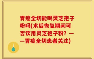 胃癌全切能喝灵芝孢子粉吗(术后恢复期间可否饮用灵芝孢子粉？——胃癌全切患者关注)
