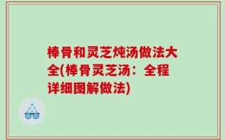 棒骨和灵芝炖汤做法大全(棒骨灵芝汤：全程详细图解做法)