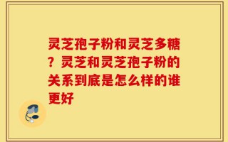 灵芝孢子粉和灵芝多糖？灵芝和灵芝孢子粉的关系到底是怎么样的谁更好