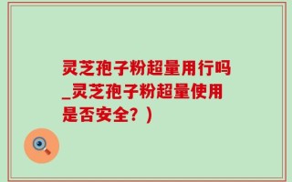 灵芝孢子粉超量用行吗_灵芝孢子粉超量使用是否安全？)