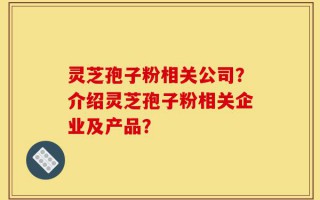 灵芝孢子粉相关公司？介绍灵芝孢子粉相关企业及产品？