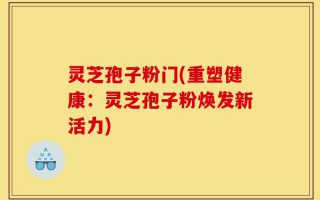 灵芝孢子粉门(重塑健康：灵芝孢子粉焕发新活力)