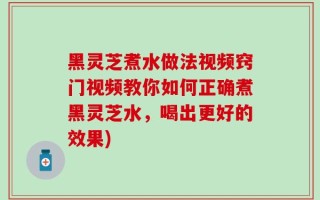 黑灵芝煮水做法视频窍门视频教你如何正确煮黑灵芝水，喝出更好的效果)