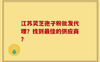 江苏灵芝孢子粉批发代理？找到最佳的供应商？