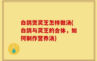 白鸽煲灵芝怎样做汤(白鸽与灵芝的合体，如何制作营养汤)